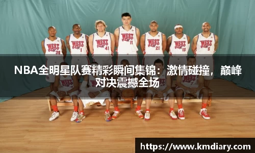 NBA全明星队赛精彩瞬间集锦：激情碰撞，巅峰对决震撼全场